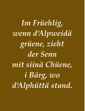 Im Früehlig, wenn d‘Alpweidä grüene, zieht der Senn mit siinä Chüene, i Bärg, wo d‘Alphüttä stand.