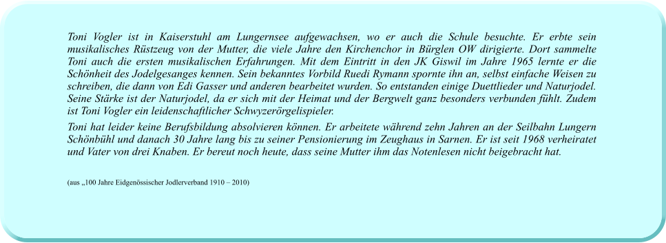 Toni Vogler ist in Kaiserstuhl am Lungernsee aufgewachsen, wo er auch die Schule besuchte. Er erbte sein musikalisches Rüstzeug von der Mutter, die viele Jahre den Kirchenchor in Bürglen OW dirigierte. Dort sammelte Toni auch die ersten musikalischen Erfahrungen. Mit dem Eintritt in den JK Giswil im Jahre 1965 lernte er die Schönheit des Jodelgesanges kennen. Sein bekanntes Vorbild Ruedi Rymann spornte ihn an, selbst einfache Weisen zu schreiben, die dann von Edi Gasser und anderen bearbeitet wurden. So entstanden einige Duettlieder und Naturjodel. Seine Stärke ist der Naturjodel, da er sich mit der Heimat und der Bergwelt ganz besonders verbunden fühlt. Zudem ist Toni Vogler ein leidenschaftlicher Schwyzerörgelispieler.  Toni hat leider keine Berufsbildung absolvieren können. Er arbeitete während zehn Jahren an der Seilbahn Lungern Schönbühl und danach 30 Jahre lang bis zu seiner Pensionierung im Zeughaus in Sarnen. Er ist seit 1968 verheiratet und Vater von drei Knaben. Er bereut noch heute, dass seine Mutter ihm das Notenlesen nicht beigebracht hat.   (aus „100 Jahre Eidgenössischer Jodlerverband 1910 – 2010)