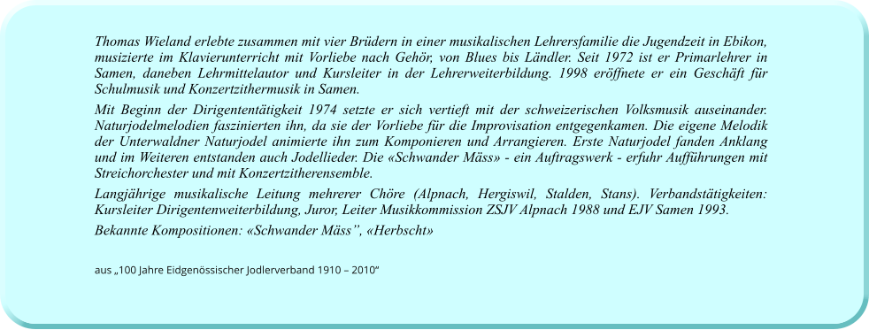 Thomas Wieland erlebte zusammen mit vier Brüdern in einer musikalischen Lehrersfamilie die Jugendzeit in Ebikon, musizierte im Klavierunterricht mit Vorliebe nach Gehör, von Blues bis Ländler. Seit 1972 ist er Primarlehrer in Samen, daneben Lehrmittelautor und Kursleiter in der Lehrerweiterbildung. 1998 eröffnete er ein Geschäft für Schulmusik und Konzertzithermusik in Samen.  Mit Beginn der Dirigententätigkeit 1974 setzte er sich vertieft mit der schweizerischen Volksmusik auseinander. Naturjodelmelodien faszinierten ihn, da sie der Vorliebe für die Improvisation entgegenkamen. Die eigene Melodik der Unterwaldner Naturjodel animierte ihn zum Komponieren und Arrangieren. Erste Naturjodel fanden Anklang und im Weiteren entstanden auch Jodellieder. Die «Schwander Mäss» - ein Auftragswerk - erfuhr Aufführungen mit Streichorchester und mit Konzertzitherensemble. Langjährige musikalische Leitung mehrerer Chöre (Alpnach, Hergiswil, Stalden, Stans). Verbandstätigkeiten: Kursleiter Dirigentenweiterbildung, Juror, Leiter Musikkommission ZSJV Alpnach 1988 und EJV Samen 1993.  Bekannte Kompositionen: «Schwander Mäss”, «Herbscht»   aus „100 Jahre Eidgenössischer Jodlerverband 1910 – 2010“