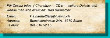 Für Zusatz-Infos  ( Chorsätze  -  CD’s  -  weitere Details  etc) wende man sich direkt an:  Karl Barmettler  Email: 		k.a.barmettler@bluewin.ch  Adresse:	Buochserstrasse 24A,  6370 Stans  Telefon:	041 610 52 15