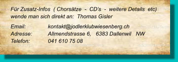 Für Zusatz-Infos  ( Chorsätze  -  CD’s  -  weitere Details  etc) wende man sich direkt an:  Thomas Gisler  Email: 		kontakt@jodlerklubwiesenberg.ch  Adresse:	Allmendstrasse 6,   6383 Dallenwil   NW Telefon:	041 610 75 08