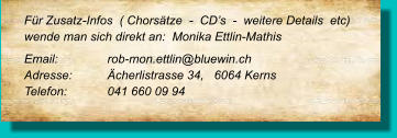 Für Zusatz-Infos  ( Chorsätze  -  CD’s  -  weitere Details  etc) wende man sich direkt an:  Monika Ettlin-Mathis Email: 		rob-mon.ettlin@bluewin.ch Adresse:	Ächerlistrasse 34,   6064 Kerns Telefon:	041 660 09 94