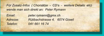 Für Zusatz-Infos  ( Chorsätze  -  CD’s  -  weitere Details  etc) wende man sich direkt an:  Peter Rymann Email: 		peter.rymann@gmx.ch Adresse:	Rütibachstrasse 4,   6074 Giswil Telefon:	041 661 16 74