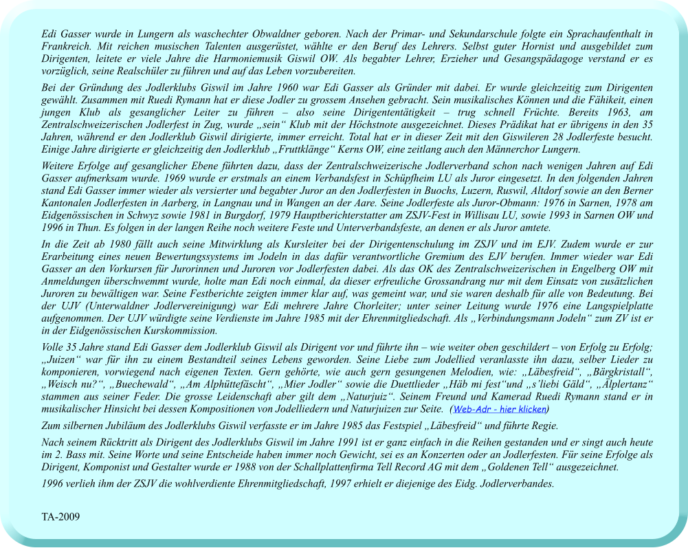 Edi Gasser wurde in Lungern als waschechter Obwaldner geboren. Nach der Primar- und Sekundarschule folgte ein Sprachaufenthalt in Frankreich. Mit reichen musischen Talenten ausgerüstet, wählte er den Beruf des Lehrers. Selbst guter Hornist und ausgebildet zum Dirigenten, leitete er viele Jahre die Harmoniemusik Giswil OW. Als begabter Lehrer, Erzieher und Gesangspädagoge verstand er es vorzüglich, seine Realschüler zu führen und auf das Leben vorzubereiten.  Bei der Gründung des Jodlerklubs Giswil im Jahre 1960 war Edi Gasser als Gründer mit dabei. Er wurde gleichzeitig zum Dirigenten gewählt. Zusammen mit Ruedi Rymann hat er diese Jodler zu grossem Ansehen gebracht. Sein musikalisches Können und die Fähikeit, einen jungen Klub als gesanglicher Leiter zu führen – also seine Dirigententätigkeit – trug schnell Früchte. Bereits 1963, am Zentralschweizerischen Jodlerfest in Zug, wurde „sein“ Klub mit der Höchstnote ausgezeichnet. Dieses Prädikat hat er übrigens in den 35 Jahren, während er den Jodlerklub Giswil dirigierte, immer erreicht. Total hat er in dieser Zeit mit den Giswileren 28 Jodlerfeste besucht. Einige Jahre dirigierte er gleichzeitig den Jodlerklub „Fruttklänge“ Kerns OW, eine zeitlang auch den Männerchor Lungern.  Weitere Erfolge auf gesanglicher Ebene führten dazu, dass der Zentralschweizerische Jodlerverband schon nach wenigen Jahren auf Edi Gasser aufmerksam wurde. 1969 wurde er erstmals an einem Verbandsfest in Schüpfheim LU als Juror eingesetzt. In den folgenden Jahren stand Edi Gasser immer wieder als versierter und begabter Juror an den Jodlerfesten in Buochs, Luzern, Ruswil, Altdorf sowie an den Berner Kantonalen Jodlerfesten in Aarberg, in Langnau und in Wangen an der Aare. Seine Jodlerfeste als Juror-Obmann: 1976 in Sarnen, 1978 am Eidgenössischen in Schwyz sowie 1981 in Burgdorf, 1979 Hauptberichterstatter am ZSJV-Fest in Willisau LU, sowie 1993 in Sarnen OW und 1996 in Thun. Es folgen in der langen Reihe noch weitere Feste und Unterverbandsfeste, an denen er als Juror amtete.  In die Zeit ab 1980 fällt auch seine Mitwirklung als Kursleiter bei der Dirigentenschulung im ZSJV und im EJV. Zudem wurde er zur Erarbeitung eines neuen Bewertungssystems im Jodeln in das dafür verantwortliche Gremium des EJV berufen. Immer wieder war Edi Gasser an den Vorkursen für Jurorinnen und Juroren vor Jodlerfesten dabei. Als das OK des Zentralschweizerischen in Engelberg OW mit Anmeldungen überschwemmt wurde, holte man Edi noch einmal, da dieser erfreuliche Grossandrang nur mit dem Einsatz von zusätzlichen Juroren zu bewältigen war. Seine Festberichte zeigten immer klar auf, was gemeint war, und sie waren deshalb für alle von Bedeutung. Bei der UJV (Unterwaldner Jodlervereinigung) war Edi mehrere Jahre Chorleiter; unter seiner Leitung wurde 1976 eine Langspielplatte aufgenommen. Der UJV würdigte seine Verdienste im Jahre 1985 mit der Ehrenmitgliedschaft. Als „Verbindungsmann Jodeln“ zum ZV ist er in der Eidgenössischen Kurskommission.  Volle 35 Jahre stand Edi Gasser dem Jodlerklub Giswil als Dirigent vor und führte ihn – wie weiter oben geschildert – von Erfolg zu Erfolg; „Juizen“ war für ihn zu einem Bestandteil seines Lebens geworden. Seine Liebe zum Jodellied veranlasste ihn dazu, selber Lieder zu komponieren, vorwiegend nach eigenen Texten. Gern gehörte, wie auch gern gesungenen Melodien, wie: „Läbesfreid“, „Bärgkristall“, „Weisch nu?“, „Buechewald“, „Am Alphüttefäscht“, „Mier Jodler“ sowie die Duettlieder „Häb mi fest“und „s’liebi Gäld“, „Älplertanz“ stammen aus seiner Feder. Die grosse Leidenschaft aber gilt dem „Naturjuiz“. Seinem Freund und Kamerad Ruedi Rymann stand er in musikalischer Hinsicht bei dessen Kompositionen von Jodelliedern und Naturjuizen zur Seite.  (Web-Adr - hier klicken) Zum silbernen Jubiläum des Jodlerklubs Giswil verfasste er im Jahre 1985 das Festspiel „Läbesfreid“ und führte Regie.   Nach seinem Rücktritt als Dirigent des Jodlerklubs Giswil im Jahre 1991 ist er ganz einfach in die Reihen gestanden und er singt auch heute im 2. Bass mit. Seine Worte und seine Entscheide haben immer noch Gewicht, sei es an Konzerten oder an Jodlerfesten. Für seine Erfolge als Dirigent, Komponist und Gestalter wurde er 1988 von der Schallplattenfirma Tell Record AG mit dem „Goldenen Tell“ ausgezeichnet.  1996 verlieh ihm der ZSJV die wohlverdiente Ehrenmitgliedschaft, 1997 erhielt er diejenige des Eidg. Jodlerverbandes.   TA-2009