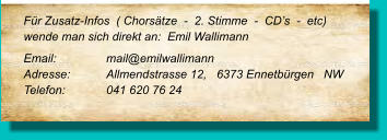 Für Zusatz-Infos  ( Chorsätze  -  2. Stimme  -  CD’s  -  etc) wende man sich direkt an:  Emil Wallimann Email:		mail@emilwallimann Adresse:	Allmendstrasse 12,   6373 Ennetbürgen   NW  Telefon:	041 620 76 24