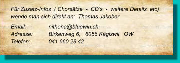 Für Zusatz-Infos  ( Chorsätze  -  CD’s  -  weitere Details  etc) wende man sich direkt an:  Thomas Jakober Email: 		nithona@bluewin.ch Adresse:	Birkenweg 6,   6056 Kägiswil   OW Telefon:	041 660 28 42