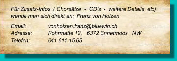 Für Zusatz-Infos  ( Chorsätze  -  CD’s  -  weitere Details  etc) wende man sich direkt an:  Franz von Holzen Email: 		vonholzen.franz@bluewin.ch Adresse:	Rohrmatte 12,   6372 Ennetmoos   NW Telefon:	041 611 15 65