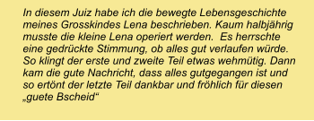 In diesem Juiz habe ich die bewegte Lebensgeschichte meines Grosskindes Lena beschrieben. Kaum halbjährig musste die kleine Lena operiert werden.  Es herrschte eine gedrückte Stimmung, ob alles gut verlaufen würde. So klingt der erste und zweite Teil etwas wehmütig. Dann kam die gute Nachricht, dass alles gutgegangen ist und so ertönt der letzte Teil dankbar und fröhlich für diesen „guete Bscheid“