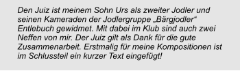 Den Juiz ist meinem Sohn Urs als zweiter Jodler und seinen Kameraden der Jodlergruppe „Bärgjodler“ Entlebuch gewidmet. Mit dabei im Klub sind auch zwei Neffen von mir. Der Juiz gilt als Dank für die gute Zusammenarbeit. Erstmalig für meine Kompositionen ist im Schlussteil ein kurzer Text eingefügt!