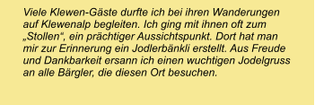 Viele Klewen-Gäste durfte ich bei ihren Wanderungen auf Klewenalp begleiten. Ich ging mit ihnen oft zum „Stollen“, ein prächtiger Aussichtspunkt. Dort hat man mir zur Erinnerung ein Jodlerbänkli erstellt. Aus Freude und Dankbarkeit ersann ich einen wuchtigen Jodelgruss an alle Bärgler, die diesen Ort besuchen.