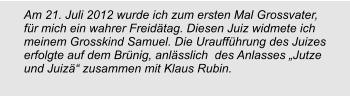 Am 21. Juli 2012 wurde ich zum ersten Mal Grossvater, für mich ein wahrer Freidätag. Diesen Juiz widmete ich meinem Grosskind Samuel. Die Uraufführung des Juizes  erfolgte auf dem Brünig, anlässlich  des Anlasses „Jutze und Juizä“ zusammen mit Klaus Rubin.
