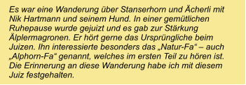 Es war eine Wanderung über Stanserhorn und Ächerli mit Nik Hartmann und seinem Hund. In einer gemütlichen Ruhepause wurde gejuizt und es gab zur Stärkung Älplermagronen. Er hört gerne das Ursprüngliche beim Juizen. Ihn interessierte besonders das „Natur-Fa“ – auch „Alphorn-Fa“ genannt, welches im ersten Teil zu hören ist. Die Erinnerung an diese Wanderung habe ich mit diesem Juiz festgehalten.