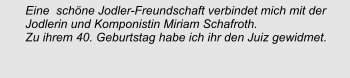 Eine  schöne Jodler-Freundschaft verbindet mich mit der Jodlerin und Komponistin Miriam Schafroth. Zu ihrem 40. Geburtstag habe ich ihr den Juiz gewidmet.