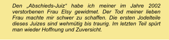 Den „Abschieds-Juiz“ habe ich meiner im Jahre 2002 verstorbenen Frau Elsy gewidmet. Der Tod meiner lieben Frau machte mir schwer zu schaffen. Die ersten Jodelteile dieses Juizes sind wehmütig bis traurig. Im letzten Teil spürt man wieder Hoffnung und Zuversicht.