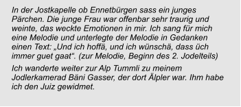 In der Jostkapelle ob Ennetbürgen sass ein junges Pärchen. Die junge Frau war offenbar sehr traurig und weinte, das weckte Emotionen in mir. Ich sang für mich eine Melodie und unterlegte der Melodie in Gedanken einen Text: „Und ich hoffä, und ich wünschä, dass üch immer guet gaat“. (zur Melodie, Beginn des 2. Jodelteils) Ich wanderte weiter zur Alp Tummli zu meinem Jodlerkamerad Bäni Gasser, der dort Älpler war. Ihm habe ich den Juiz gewidmet.