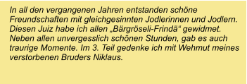 In all den vergangenen Jahren entstanden schöne Freundschaften mit gleichgesinnten Jodlerinnen und Jodlern. Diesen Juiz habe ich allen „Bärgröseli-Frindä“ gewidmet. Neben allen unvergesslich schönen Stunden, gab es auch traurige Momente. Im 3. Teil gedenke ich mit Wehmut meines verstorbenen Bruders Niklaus.