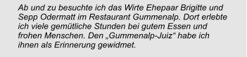 Ab und zu besuchte ich das Wirte Ehepaar Brigitte und Sepp Odermatt im Restaurant Gummenalp. Dort erlebte ich viele gemütliche Stunden bei gutem Essen und frohen Menschen. Den „Gummenalp-Juiz“ habe ich ihnen als Erinnerung gewidmet.
