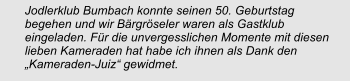 Jodlerklub Bumbach konnte seinen 50. Geburtstag begehen und wir Bärgröseler waren als Gastklub eingeladen. Für die unvergesslichen Momente mit diesen lieben Kameraden hat habe ich ihnen als Dank den „Kameraden-Juiz“ gewidmet.