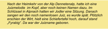 Nach der Heimkehr von der Alp Dennetenalp, hatte ich eine Juizmelodie  im Kopf, aber noch keinen Namen dazu. Im Schlüssel in Alpnach hatten wir Jodler eine Sitzung. Danach sangen wir den noch namenlosen Juiz, es wurde spät. Plötzlich  erschien der Wirt, hielt eine Schiefertafel hoch, darauf stand „Fyrabig“. Da war der Juizname geboren.