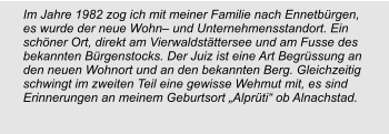 Im Jahre 1982 zog ich mit meiner Familie nach Ennetbürgen, es wurde der neue Wohn– und Unternehmensstandort. Ein schöner Ort, direkt am Vierwaldstättersee und am Fusse des bekannten Bürgenstocks. Der Juiz ist eine Art Begrüssung an den neuen Wohnort und an den bekannten Berg. Gleichzeitig schwingt im zweiten Teil eine gewisse Wehmut mit, es sind Erinnerungen an meinem Geburtsort „Alprüti“ ob Alnachstad.