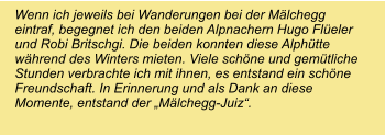 Wenn ich jeweils bei Wanderungen bei der Mälchegg eintraf, begegnet ich den beiden Alpnachern Hugo Flüeler und Robi Britschgi. Die beiden konnten diese Alphütte während des Winters mieten. Viele schöne und gemütliche Stunden verbrachte ich mit ihnen, es entstand ein schöne Freundschaft. In Erinnerung und als Dank an diese Momente, entstand der „Mälchegg-Juiz“.