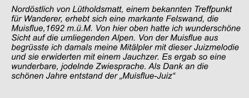 Nordöstlich von Lütholdsmatt, einem bekannten Treffpunkt für Wanderer, erhebt sich eine markante Felswand, die Muisflue,1692 m.ü.M. Von hier oben hatte ich wunderschöne Sicht auf die umliegenden Alpen. Von der Muisflue aus begrüsste ich damals meine Mitälpler mit dieser Juizmelodie und sie erwiderten mit einem Jauchzer. Es ergab so eine wunderbare, jodelnde Zwiesprache. Als Dank an die schönen Jahre entstand der „Muisflue-Juiz“