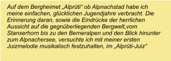 Auf dem Bergheimet „Alprüti“ ob Alpnachstad habe ich meine einfachen, glücklichen Jugendjahre verbracht. Die Erinnerung daran, sowie die Eindrücke der herrlichen Aussicht auf die gegnüberliegenden Bergwelt,vom Stanserhorn bis zu den Berneralpen und den Blick hinunter zum Alpnachersee, versuchte ich mit meiner ersten Juizmelodie musikalisch festzuhalten, im „Alprüti-Juiz“