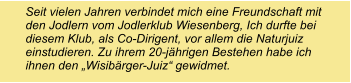 Seit vielen Jahren verbindet mich eine Freundschaft mit den Jodlern vom Jodlerklub Wiesenberg, Ich durfte bei diesem Klub, als Co-Dirigent, vor allem die Naturjuiz  einstudieren. Zu ihrem 20-jährigen Bestehen habe ich ihnen den „Wisibärger-Juiz“ gewidmet.
