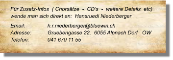 Für Zusatz-Infos  ( Chorsätze  -  CD’s  -  weitere Details  etc) wende man sich direkt an:  Hansruedi Niederberger  Email: 		h.r.niederberger@bluewin.ch Adresse:	Gruebengasse 22,  6055 Alpnach Dorf   OW  Telefon:	041 670 11 55