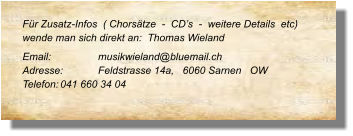 Für Zusatz-Infos  ( Chorsätze  -  CD’s  -  weitere Details  etc) wende man sich direkt an:  Thomas Wieland Email: 		musikwieland@bluemail.ch Adresse:	Feldstrasse 14a,   6060 Sarnen   OW Telefon:	041 660 34 04