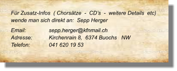 Für Zusatz-Infos  ( Chorsätze  -  CD’s  -  weitere Details  etc) wende man sich direkt an:  Sepp Herger  Email: 		sepp.herger@kfnmail.ch  Adresse:	Kirchenrain 8,  6374 Buochs   NW  Telefon:	041 620 19 53