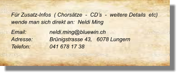 Für Zusatz-Infos  ( Chorsätze  -  CD’s  -  weitere Details  etc) wende man sich direkt an:  Neldi Ming Email: 		neldi.ming@bluewin.ch Adresse:	Brünigstrasse 43,   6078 Lungern Telefon:	041 678 17 38