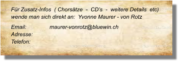 Für Zusatz-Infos  ( Chorsätze  -  CD’s  -  weitere Details  etc) wende man sich direkt an:  Yvonne Maurer - von Rotz Email: 		maurer-vonrotz@bluewin.ch Adresse:	 Telefon: