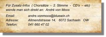 Für Zusatz-Infos  ( Chorsätze  -  2. Stimme  -  CD’s  -  etc) wende man sich direkt an:  André von Moos  Email: 	 	andre.vonmoos@bluewin.ch  Adresse:	Allmendstrasse 14,   6072 Sachseln   OW  Telefon:	041 660 47 02