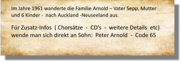 Im Jahre 1961 wanderte die Familie Arnold – Vater Sepp, Mutter und 6 Kinder -  nach Auckland -Neuseeland aus.     Für Zusatz-Infos  ( Chorsätze  -  CD’s  -  weitere Details  etc) wende man sich direkt an Sohn:  Peter Arnold  -  Code 65