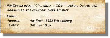 Für Zusatz-Infos  ( Chorsätze  -  CD’s  -  weitere Details  etc) wende man sich direkt an:  Noldi Amstutz Email: 	 Adresse:	Alp Frutt,  6383 Wiesenberg	 Telefon:	041 628 18 67