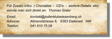 Für Zusatz-Infos  ( Chorsätze  -  CD’s  -  weitere Details  etc) wende man sich direkt an:  Thomas Gisler  Email: 		kontakt@jodlerklubwiesenberg.ch  Adresse:	Allmendstrasse 6,   6383 Dallenwil   NW Telefon:	041 610 75 08