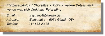 Für Zusatz-Infos  ( Chorsätze  -  CD’s  -  weitere Details  etc) wende man sich direkt an:  Peter Ming Email: 		ursyming@bluewin.ch Adresse:	Wolfsmatt 1,   6074 Giswil   OW Telefon:	041 675 23 36