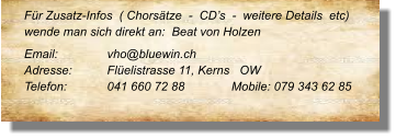 Für Zusatz-Infos  ( Chorsätze  -  CD’s  -  weitere Details  etc) wende man sich direkt an:  Beat von Holzen Email: 	 	vho@bluewin.ch Adresse:	Flüelistrasse 11, Kerns   OW Telefon:	041 660 72 88		Mobile: 079 343 62 85