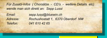 Für Zusatz-Infos  ( Chorsätze  -  CD’s  -  weitere Details  etc) wende man sich direkt an:  Sepp Lussi  Email: 		sepp.lussi@bluewin.ch Adresse:	Rochushostatt 1,  6370 Oberdorf  NW Telefon:	041 610 42 65