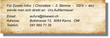 Für Zusatz-Infos  ( Chorsätze  -  2. Stimme  -   CD’s  -  etc) wende man sich direkt an:  Urs Aufdermauer Email: 		aufurs@bluewin.ch	 Adresse:	Bollstrasse 13,  6064 Kerns   OW	 Telefon:	041 660 71 39