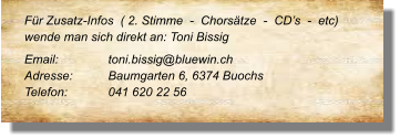 Für Zusatz-Infos  ( 2. Stimme  -  Chorsätze  -  CD’s  -  etc) wende man sich direkt an: Toni Bissig Email: 		toni.bissig@bluewin.ch Adresse:	Baumgarten 6, 6374 Buochs Telefon:	041 620 22 56