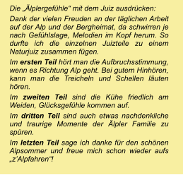 Die „Älplergefühle“ mit dem Juiz ausdrücken: Dank der vielen Freuden an der täglichen Arbeit auf der Alp und der Bergheimat, da schwirren je nach Gefühlslage, Melodien im Kopf herum. So durfte ich die einzelnen Juizteile zu einem Naturjuiz zusammen fügen.  Im ersten Teil hört man die Aufbruchsstimmung, wenn es Richtung Alp geht. Bei gutem Hinhören, kann man die Treicheln und Schellen läuten hören.  Im zweiten Teil sind die Kühe friedlich am Weiden, Glücksgefühle kommen auf.  Im dritten Teil sind auch etwas nachdenkliche und traurige Momente der Älpler Familie zu spüren.  Im letzten Teil sage ich danke für den schönen Alpsommer und freue mich schon wieder aufs „z’Alpfahren“!