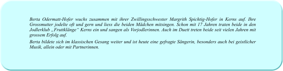 Berta Odermatt-Hofer wuchs zusammen mit ihrer Zwillingsschwester Margrith Spichtig-Hofer in Kerns auf. Ihre Grossmutter jodelte oft und gern und liess die beiden Mädchen mitsingen. Schon mit 17 Jahren traten beide in den Jodlerklub „Fruttklänge“ Kerns ein und sangen als Vorjodlerinnen. Auch im Duett treten beide seit vielen Jahren mit grossem Erfolg auf.  Berta bildete sich im klassischen Gesang weiter und ist heute eine gefragte Sängerin, besonders auch bei geistlicher Musik, allein oder mit Partnerinnen.
