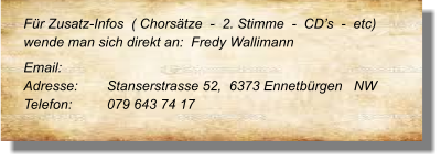 Für Zusatz-Infos  ( Chorsätze  -  2. Stimme  -  CD’s  -  etc) wende man sich direkt an:  Fredy Wallimann  Email: 	  Adresse:	Stanserstrasse 52,  6373 Ennetbürgen   NW  Telefon:	079 643 74 17