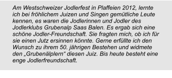 Am Westschweizer Jodlerfest in Plaffeien 2012, lernte ich bei fröhlichem Juizen und Singen gemütliche Leute kennen, es waren die Jodlerinnen und Jodler des Jodlerklubs Grubenalp Saas Balen. Es ergab sich eine schöne Jodler-Freundschaft. Sie fragten mich, ob ich für sie einen Jutz ersinnen könnte. Gerne erfüllte ich den Wunsch zu ihrem 50. jährigen Bestehen und widmete den „Grubenälplern“ diesen Juiz. Bis heute besteht eine enge Jodlerfreundschaft.