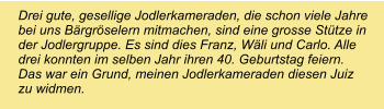 Drei gute, gesellige Jodlerkameraden, die schon viele Jahre bei uns Bärgröselern mitmachen, sind eine grosse Stütze in der Jodlergruppe. Es sind dies Franz, Wäli und Carlo. Alle drei konnten im selben Jahr ihren 40. Geburtstag feiern. Das war ein Grund, meinen Jodlerkameraden diesen Juiz zu widmen.