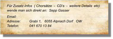 Für Zusatz-Infos  ( Chorsätze  -  CD’s  -  weitere Details  etc) wende man sich direkt an:  Sepp Gasser  Email: 	 Adresse:	Grabi 1,   6055 Alpnach Dorf   OW Telefon:	041 670 13 84