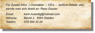 Für Zusatz-Infos  ( Chorsätze  -  CD’s  -  weitere Details  etc) wende man sich direkt an: Rees Gasser Email: 		karin.kuendig@hotmail.com Adresse:	Bächli 2,  6063 Stalden Telefon:	079 594 33 24
