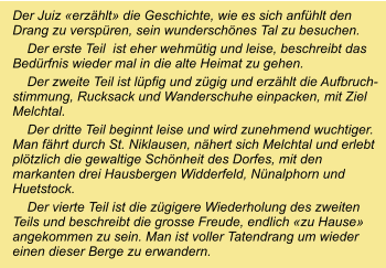 Der Juiz «erzählt» die Geschichte, wie es sich anfühlt den Drang zu verspüren, sein wunderschönes Tal zu besuchen.     Der erste Teil  ist eher wehmütig und leise, beschreibt das Bedürfnis wieder mal in die alte Heimat zu gehen.     Der zweite Teil ist lüpfig und zügig und erzählt die Aufbruch- stimmung, Rucksack und Wanderschuhe einpacken, mit Ziel Melchtal.     Der dritte Teil beginnt leise und wird zunehmend wuchtiger. Man fährt durch St. Niklausen, nähert sich Melchtal und erlebt plötzlich die gewaltige Schönheit des Dorfes, mit den markanten drei Hausbergen Widderfeld, Nünalphorn und Huetstock.     Der vierte Teil ist die zügigere Wiederholung des zweiten Teils und beschreibt die grosse Freude, endlich «zu Hause» angekommen zu sein. Man ist voller Tatendrang um wieder einen dieser Berge zu erwandern.